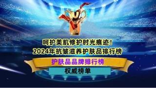 呵护美肌修护时光痕迹！2024年抗皱滋养护肤品排行榜