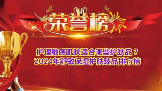 护理敏感肌肤适合哪些护肤品？2024年舒敏保湿护肤臻品排行榜